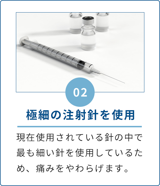 極細の注射針を使用。現在使用されている針の中で最も細い針を使用しているため、痛みをやわらげます。